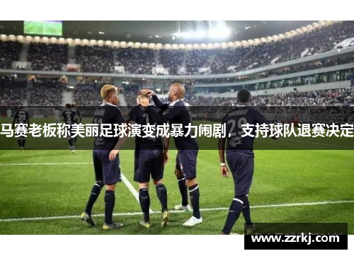马赛老板称美丽足球演变成暴力闹剧，支持球队退赛决定